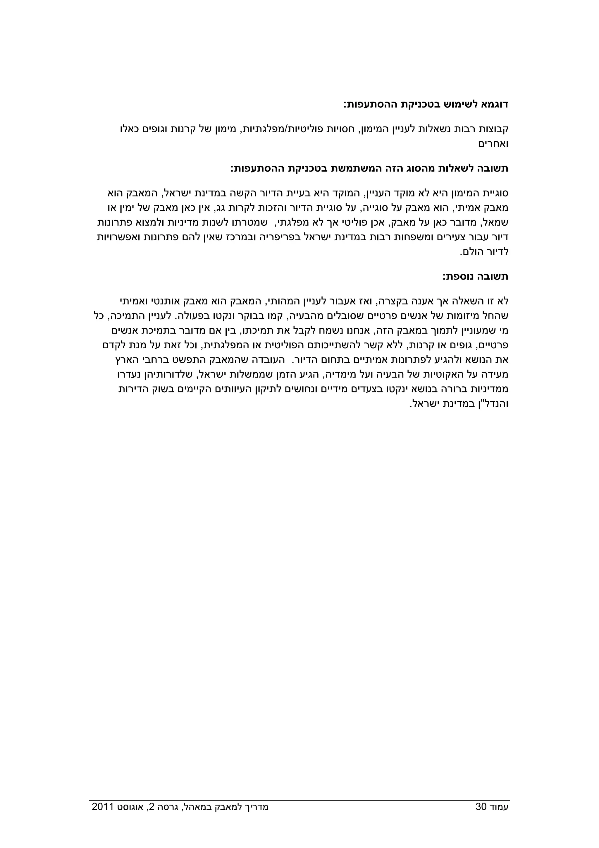 ‫דוגמא לשימוש בטכניקת ההסתעפות:  ‬

       ‫קבוצות רבות נשאלות לעניין המימון, חסויות פוליטיות/מפלגתיות, מימון של קרנות וגופים כאלו‬
                                                                                       ‫ואחרים‬

                               ‫תשובה לשאלות מהסוג הזה המשתמשת בטכניקת ההסתעפות:‬

    ‫סוגיית המימון היא לא מוקד העניין, המוקד היא בעיית הדיור הקשה במדינת ישראל, המאבק הוא‬
    ‫מאבק אמיתי, הוא מאבק על סוגייה, על סוגיית הדיור והזכות לקרות גג, אין כאן מאבק של ימין או‬
  ‫שמאל, מדובר כאן על מאבק, אכן פוליטי אך לא מפלגתי, שמטרתו לשנות מדיניות ולמצוא פתרונות‬
  ‫דיור עבור צעירים ומשפחות רבות במדינת ישראל בפריפריה ובמרכז שאין להם פתרונות ואפשרויות‬
                                                                                   ‫לדיור הולם.‬

                                                                               ‫תשובה נוספת:‬

       ‫לא זו השאלה אך אענה בקצרה, ואז אעבור לעניין המהותי, המאבק הוא מאבק אותנטי ואמיתי‬
 ‫שהחל מיזומות של אנשים פרטיים שסובלים מהבעיה, קמו בבוקר ונקטו בפעולה. לעניין התמיכה, כל‬
     ‫מי שמעוניין לתמוך במאבק הזה, אנחנו נשמח לקבל את תמיכתו, בין אם מדובר בתמיכת אנשים‬
   ‫פרטיים, גופים או קרנות, ללא קשר להשתייכותם הפוליטית או המפלגתית, וכל זאת על מנת לקדם‬
      ‫את הנושא ולהגיע לפתרונות אמיתיים בתחום הדיור. העובדה שהמאבק התפשט ברחבי הארץ‬
      ‫מעידה על האקוטיות של הבעיה ועל מימדיה, הגיע הזמן שממשלות ישראל, שלדורותיהן נעדרו‬
       ‫ממדיניות ברורה בנושא ינקטו בצעדים מידיים ונחושים לתיקון העיוותים הקיימים בשוק הדירות‬
                                                                      ‫והנדל"ן במדינת ישראל.‬




                                                                                            ‫ ‬




‫מדריך למאבק במאהל, גרסה 2, אוגוסט 1102  ‬                                              ‫עמוד 03‬
 