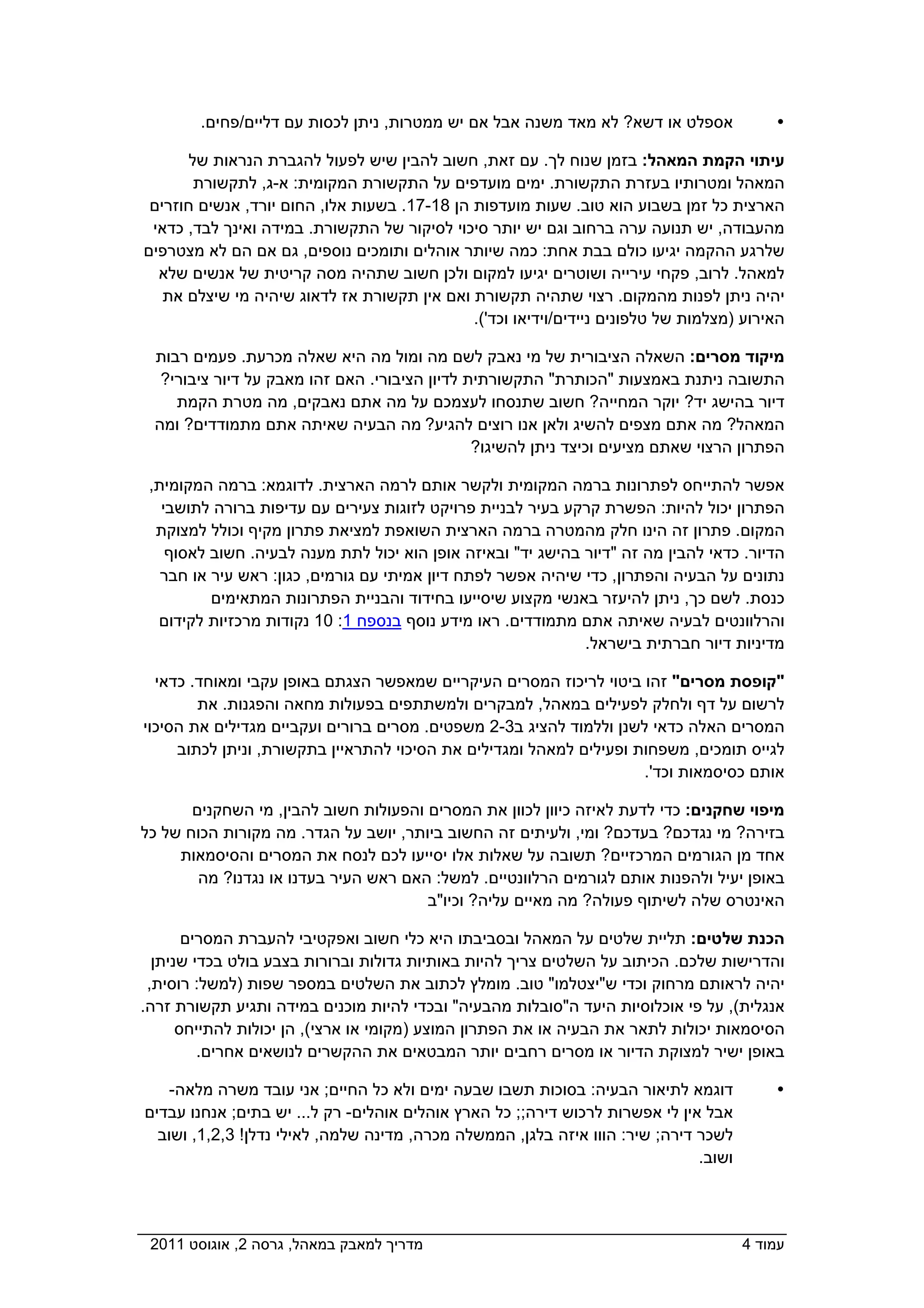 ‫אספלט או דשא? לא מאד משנה אבל אם יש ממטרות, ניתן לכסות עם דליים/פחים.‬             ‫‪‬‬

       ‫עיתוי הקמת המאהל: בזמן שנוח לך. עם זאת, חשוב להבין שיש לפעול להגברת הנראות של‬
        ‫המאהל ומטרותיו בעזרת התקשורת. ימים מועדפים על התקשורת המקומית: א-ג, לתקשורת‬
 ‫הארצית כל זמן בשבוע הוא טוב. שעות מועדפות הן 81-71. בשעות אלו, החום יורד, אנשים חוזרים‬
 ‫מהעבודה, יש תנועה ערה ברחוב וגם יש יותר סיכוי לסיקור של התקשורת. במידה ואינך לבד, כדאי‬
‫שלרגע ההקמה יגיעו כולם בבת אחת: כמה שיותר אוהלים ותומכים נוספים, גם אם הם לא מצטרפים‬
  ‫למאהל. לרוב, פקחי עירייה ושוטרים יגיעו למקום ולכן חשוב שתהיה מסה קריטית של אנשים שלא‬
   ‫יהיה ניתן לפנות מהמקום. רצוי שתהיה תקשורת ואם אין תקשורת אז לדאוג שיהיה מי שיצלם את‬
                                              ‫האירוע )מצלמות של טלפונים ניידים/וידיאו וכד'(.‬

 ‫מיקוד מסרים: השאלה הציבורית של מי נאבק לשם מה ומול מה היא שאלה מכרעת. פעמים רבות‬
 ‫התשובה ניתנת באמצעות "הכותרת" התקשורתית לדיון הציבורי. האם זהו מאבק על דיור ציבורי? ‬
    ‫דיור בהישג יד? יוקר המחייה? חשוב שתנסחו לעצמכם על מה אתם נאבקים, מה מטרת הקמת‬
 ‫המאהל? מה אתם מצפים להשיג ולאן אנו רוצים להגיע? מה הבעיה שאיתה אתם מתמודדים? ומה‬
                                               ‫הפתרון הרצוי שאתם מציעים וכיצד ניתן להשיגו?‬

 ‫אפשר להתייחס לפתרונות ברמה המקומית ולקשר אותם לרמה הארצית. לדוגמא: ברמה המקומית,‬
   ‫הפתרון יכול להיות: הפשרת קרקע בעיר לבניית פרויקט לזוגות צעירים עם עדיפות ברורה לתושבי‬
  ‫המקום. פתרון זה הינו חלק מהמטרה ברמה הארצית השואפת למציאת פתרון מקיף וכולל למצוקת‬
    ‫הדיור. כדאי להבין מה זה "דיור בהישג יד" ובאיזה אופן הוא יכול לתת מענה לבעיה. חשוב לאסוף‬
   ‫נתונים על הבעיה והפתרון, כדי שיהיה אפשר לפתח דיון אמיתי עם גורמים, כגון: ראש עיר או חבר‬
          ‫כנסת. לשם כך, ניתן להיעזר באנשי מקצוע שיסייעו בחידוד והבניית הפתרונות המתאימים‬
  ‫והרלוונטים לבעיה שאיתה אתם מתמודדים. ראו מידע נוסף בנספח 1: 01 נקודות מרכזיות לקידום‬
                                                              ‫מדיניות דיור חברתית בישראל.‬

  ‫"קופסת מסרים" זהו ביטוי לריכוז המסרים העיקריים שמאפשר הצגתם באופן עקבי ומאוחד. כדאי‬
        ‫לרשום על דף ולחלק לפעילים במאהל, למבקרים ולמשתתפים בפעולות מחאה והפגנות. את‬
‫המסרים האלה כדאי לשנן וללמוד להציג ב3-2 משפטים. מסרים ברורים ועקביים מגדילים את הסיכוי‬
     ‫לגייס תומכים, משפחות ופעילים למאהל ומגדילים את הסיכוי להתראיין בתקשורת, וניתן לכתוב‬
                                                                     ‫אותם כסיסמאות וכד'.‬

       ‫מיפוי שחקנים: כדי לדעת לאיזה כיוון לכוון את המסרים והפעולות חשוב להבין, מי השחקנים‬
‫בזירה? מי נגדכם? בעדכם? ומי, ולעיתים זה החשוב ביותר, יושב על הגדר. מה מקורות הכוח של כל‬
     ‫אחד מן הגורמים המרכזיים? תשובה על שאלות אלו יסייעו לכם לנסח את המסרים והסיסמאות‬
        ‫באופן יעיל ולהפנות אותם לגורמים הרלוונטיים. למשל: האם ראש העיר בעדנו או נגדנו? מה‬
                                       ‫האינטרס שלה לשיתוף פעולה? מה מאיים עליה? וכיו"ב‬

       ‫הכנת שלטים: תליית שלטים על המאהל ובסביבתו היא כלי חשוב ואפקטיבי להעברת המסרים‬
  ‫והדרישות שלכם. הכיתוב על השלטים צריך להיות באותיות גדולות וברורות בצבע בולט בכדי שניתן‬
 ‫יהיה לראותם מרחוק וכדי ש"יצטלמו" טוב. מומלץ לכתוב את השלטים במספר שפות )למשל: רוסית,‬
‫אנגלית(, על פי אוכלוסיות היעד ה"סובלות מהבעיה" ובכדי להיות מוכנים במידה ותגיע תקשורת זרה.‬
      ‫הסיסמאות יכולות לתאר את הבעיה או את הפתרון המוצע )מקומי או ארצי(, הן יכולות להתייחס‬
         ‫באופן ישיר למצוקת הדיור או מסרים רחבים יותר המבטאים את ההקשרים לנושאים אחרים.‬

    ‫דוגמא לתיאור הבעיה: בסוכות תשבו שבעה ימים ולא כל החיים; אני עובד משרה מלאה-‬           ‫‪‬‬
‫אבל אין לי אפשרות לרכוש דירה;; כל הארץ אוהלים אוהלים- רק ל... יש בתים; אנחנו עבדים‬
  ‫לשכר דירה; שיר: הווו איזה בלגן, הממשלה מכרה, מדינה שלמה, לאילי נדלן! 3,2,1, ושוב‬
                                                                              ‫ושוב.‬




‫מדריך למאבק במאהל, גרסה 2, אוגוסט 1102  ‬                                              ‫עמוד 4‬
 