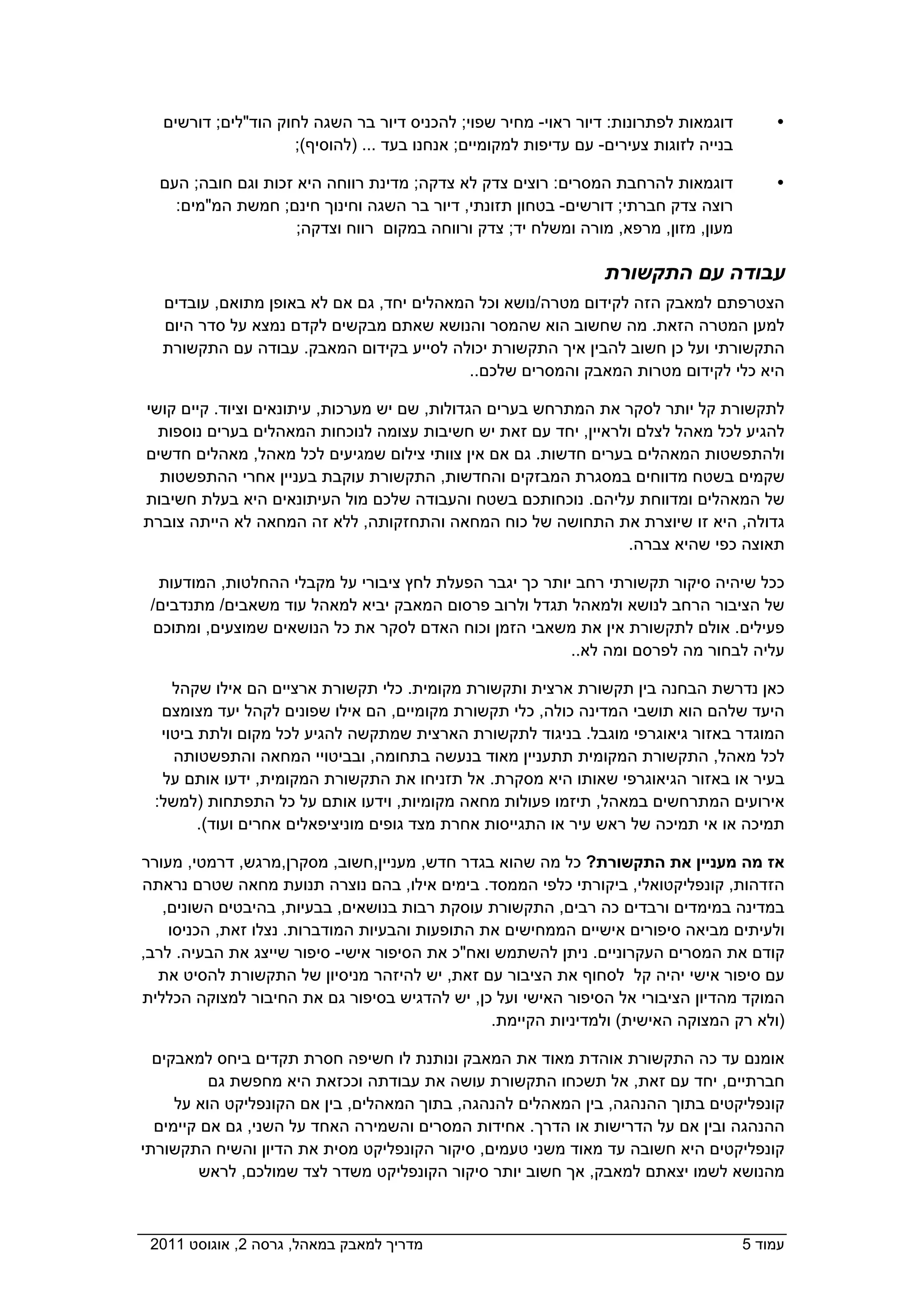 ‫דוגמאות לפתרונות: דיור ראוי- מחיר שפוי; להכניס דיור בר השגה לחוק הוד"לים; דורשים‬         ‫‪‬‬
                     ‫בנייה לזוגות צעירים- עם עדיפות למקומיים; אנחנו בעד ... )להוסיף(;‬

  ‫דוגמאות להרחבת המסרים: רוצים צדק לא צדקה; מדינת רווחה היא זכות וגם חובה; העם‬              ‫‪‬‬
    ‫רוצה צדק חברתי; דורשים- בטחון תזונתי, דיור בר השגה וחינוך חינם; חמשת המ"מים:‬
                     ‫מעון, מזון, מרפא, מורה ומשלח יד; צדק ורווחה במקום רווח וצדקה;‬

                                                                  ‫עבודה עם התקשורת‬
   ‫הצטרפתם למאבק הזה לקידום מטרה/נושא וכל המאהלים יחד, גם אם לא באופן מתואם, עובדים‬
   ‫למען המטרה הזאת. מה שחשוב הוא שהמסר והנושא שאתם מבקשים לקדם נמצא על סדר היום‬
   ‫התקשורתי ועל כן חשוב להבין איך התקשורת יכולה לסייע בקידום המאבק. עבודה עם התקשורת‬
                                            ‫היא כלי לקידום מטרות המאבק והמסרים שלכם..‬

‫לתקשורת קל יותר לסקר את המתרחש בערים הגדולות, שם יש מערכות, עיתונאים וציוד. קיים קושי‬
  ‫להגיע לכל מאהל לצלם ולראיין, יחד עם זאת יש חשיבות עצומה לנוכחות המאהלים בערים נוספות‬
‫ולהתפשטות המאהלים בערים חדשות. גם אם אין צוותי צילום שמגיעים לכל מאהל, מאהלים חדשים‬
  ‫שקמים בשטח מדווחים במסגרת המבזקים והחדשות, התקשורת עוקבת בעניין אחרי ההתפשטות‬
‫של המאהלים ומדווחת עליהם. נוכחותכם בשטח והעבודה שלכם מול העיתונאים היא בעלת חשיבות‬
‫גדולה, היא זו שיוצרת את התחושה של כוח המחאה והתחזקותה, ללא זה המחאה לא הייתה צוברת‬
                                                                 ‫תאוצה כפי שהיא צברה.‬

   ‫ככל שיהיה סיקור תקשורתי רחב יותר כך יגבר הפעלת לחץ ציבורי על מקבלי ההחלטות, המודעות‬
 ‫של הציבור הרחב לנושא ולמאהל תגדל ולרוב פרסום המאבק יביא למאהל עוד משאבים/ מתנדבים/‬
  ‫פעילים. אולם לתקשורת אין את משאבי הזמן וכוח האדם לסקר את כל הנושאים שמוצעים, ומתוכם‬
                                                          ‫עליה לבחור מה לפרסם ומה לא..‬

    ‫כאן נדרשת הבחנה בין תקשורת ארצית ותקשורת מקומית. כלי תקשורת ארציים הם אילו שקהל‬
  ‫היעד שלהם הוא תושבי המדינה כולה, כלי תקשורת מקומיים, הם אילו שפונים לקהל יעד מצומצם‬
  ‫המוגדר באזור גיאוגרפי מוגבל. בניגוד לתקשורת הארצית שמתקשה להגיע לכל מקום ולתת ביטוי‬
    ‫לכל מאהל, התקשורת המקומית תתעניין מאוד בנעשה בתחומה, ובביטויי המחאה והתפשטותה‬
  ‫בעיר או באזור הגיאוגרפי שאותו היא מסקרת. אל תזניחו את התקשורת המקומית, ידעו אותם על‬
 ‫אירועים המתרחשים במאהל, תיזמו פעולות מחאה מקומיות, וידעו אותם על כל התפתחות )למשל:‬
        ‫תמיכה או אי תמיכה של ראש עיר או התגייסות אחרת מצד גופים מוניציפאלים אחרים ועוד(.‬

‫אז מה מעניין את התקשורת? כל מה שהוא בגדר חדש, מעניין,חשוב, מסקרן,מרגש, דרמטי, מעורר‬
‫הזדהות, קונפליקטואלי, ביקורתי כלפי הממסד. בימים אילו, בהם נוצרה תנועת מחאה שטרם נראתה‬
   ‫במדינה במימדים ורבדים כה רבים, התקשורת עוסקת רבות בנושאים, בבעיות, בהיבטים השונים,‬
    ‫ולעיתים מביאה סיפורים אישיים הממחישים את התופעות והבעיות המודברות. נצלו זאת, הכניסו‬
‫קודם את המסרים העקרוניים. ניתן להשתמש ואח"כ את הסיפור אישי- סיפור שייצג את הבעיה. לרב,‬
  ‫עם סיפור אישי יהיה קל לסחוף את הציבור עם זאת, יש להיזהר מניסיון של התקשורת להסיט את‬
‫המוקד מהדיון הציבורי אל הסיפור האישי ועל כן, יש להדגיש בסיפור גם את החיבור למצוקה הכללית‬
                                                ‫)ולא רק המצוקה האישית( ולמדיניות הקיימת.‬

  ‫אומנם עד כה התקשורת אוהדת מאוד את המאבק ונותנת לו חשיפה חסרת תקדים ביחס למאבקים‬
          ‫חברתיים, יחד עם זאת, אל תשכחו התקשורת עושה את עבודתה וככזאת היא מחפשת גם‬
     ‫קונפליקטים בתוך ההנהגה, בין המאהלים להנהגה, בתוך המאהלים, בין אם הקונפליקט הוא על‬
  ‫ההנהגה ובין אם על הדרישות או הדרך. אחידות המסרים והשמירה האחד על השני, גם אם קיימים‬
‫קונפליקטים היא חשובה עד מאוד משני טעמים, סיקור הקונפליקט מסית את הדיון והשיח התקשורתי‬
         ‫מהנושא לשמו יצאתם למאבק, אך חשוב יותר סיקור הקונפליקט משדר לצד שמולכם, לראש‬



‫מדריך למאבק במאהל, גרסה 2, אוגוסט 1102  ‬                                                ‫עמוד 5‬
 