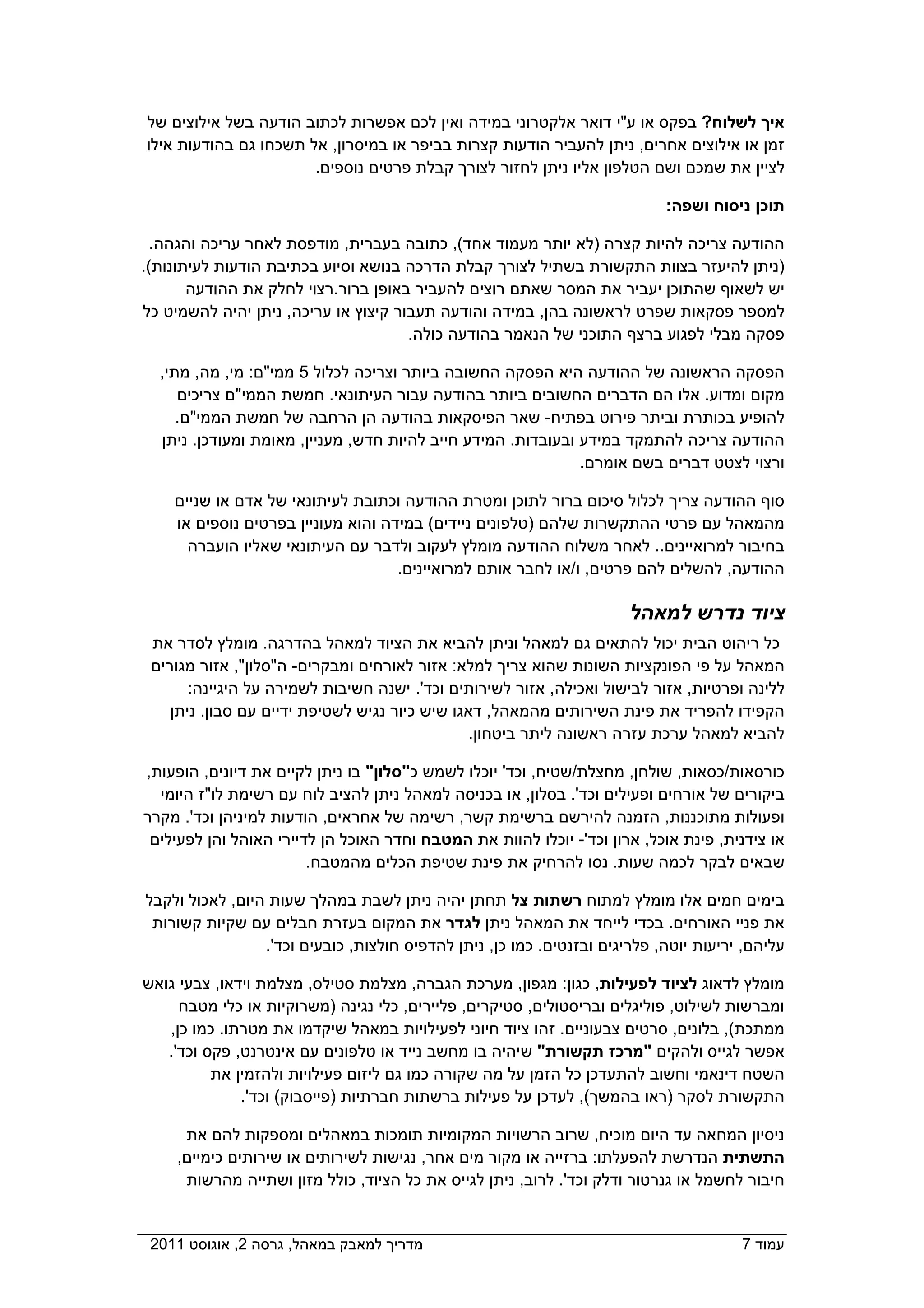 ‫איך לשלוח? בפקס או ע"י דואר אלקטרוני במידה ואין לכם אפשרות לכתוב הודעה בשל אילוצים של‬
‫זמן או אילוצים אחרים, ניתן להעביר הודעות קצרות בביפר או במיסרון, אל תשכחו גם בהודעות אילו‬
                       ‫לציין את שמכם ושם הטלפון אליו ניתן לחזור לצורך קבלת פרטים נוספים.‬

                                                                            ‫תוכן ניסוח ושפה:‬

  ‫ההודעה צריכה להיות קצרה )לא יותר מעמוד אחד(, כתובה בעברית, מודפסת לאחר עריכה והגהה.‬
‫)ניתן להיעזר בצוות התקשורת בשתיל לצורך קבלת הדרכה בנושא וסיוע בכתיבת הודעות לעיתונות(.‬
       ‫יש לשאוף שהתוכן יעביר את המסר שאתם רוצים להעביר באופן ברור.רצוי לחלק את ההודעה‬
‫למספר פסקאות שפרט לראשונה בהן, במידה והודעה תעבור קיצוץ או עריכה, ניתן יהיה להשמיט כל‬
                                      ‫פסקה מבלי לפגוע ברצף התוכני של הנאמר בהודעה כולה.‬

  ‫הפסקה הראשונה של ההודעה היא הפסקה החשובה ביותר וצריכה לכלול 5 ממי"ם: מי, מה, מתי,‬
     ‫מקום ומדוע. אלו הם הדברים החשובים ביותר בהודעה עבור העיתונאי. חמשת הממי"ם צריכים‬
     ‫להופיע בכותרת וביתר פירוט בפתיח- שאר הפיסקאות בהודעה הן הרחבה של חמשת הממי"ם.‬
  ‫ההודעה צריכה להתמקד במידע ובעובדות. המידע חייב להיות חדש, מעניין, מאומת ומעודכן. ניתן‬
                                                              ‫ורצוי לצטט דברים בשם אומרם.‬

    ‫סוף ההודעה צריך לכלול סיכום ברור לתוכן ומטרת ההודעה וכתובת לעיתונאי של אדם או שניים‬
    ‫מהמאהל עם פרטי ההתקשרות שלהם )טלפונים ניידים( במידה והוא מעוניין בפרטים נוספים או‬
      ‫בחיבור למרואיינים.. לאחר משלוח ההודעה מומלץ לעקוב ולדבר עם העיתונאי שאליו הועברה‬
                                    ‫ההודעה, להשלים להם פרטים, ו/או לחבר אותם למרואיינים.‬

                                                                       ‫ציוד נדרש למאהל‬
 ‫כל ריהוט הבית יכול להתאים גם למאהל וניתן להביא את הציוד למאהל בהדרגה. מומלץ לסדר את‬
 ‫המאהל על פי הפונקציות השונות שהוא צריך למלא: אזור לאורחים ומבקרים- ה"סלון", אזור מגורים‬
       ‫ללינה ופרטיות, אזור לבישול ואכילה, אזור לשירותים וכד'. ישנה חשיבות לשמירה על היגיינה:‬
    ‫הקפידו להפריד את פינת השירותים מהמאהל, דאגו שיש כיור נגיש לשטיפת ידיים עם סבון. ניתן‬
                                                ‫להביא למאהל ערכת עזרה ראשונה ליתר ביטחון.‬

‫כורסאות/כסאות, שולחן, מחצלת/שטיח, וכד' יוכלו לשמש כ"סלון" בו ניתן לקיים את דיונים, הופעות,‬
  ‫ביקורים של אורחים ופעילים וכד'. בסלון, או בכניסה למאהל ניתן להציב לוח עם רשימת לו"ז היומי‬
‫ופעולות מתוכננות, הזמנה להירשם ברשימת קשר, רשימה של אחראים, הודעות למיניהן וכד'. מקרר‬
 ‫או צידנית, פינת אוכל, ארון וכד'- יוכלו להוות את המטבח וחדר האוכל הן לדיירי האוהל והן לפעילים‬
                        ‫שבאים לבקר לכמה שעות. נסו להרחיק את פינת שטיפת הכלים מהמטבח.‬

‫בימים חמים אלו מומלץ למתוח רשתות צל תחתן יהיה ניתן לשבת במהלך שעות היום, לאכול ולקבל‬
 ‫את פניי האורחים. בכדי לייחד את המאהל ניתן לגדר את המקום בעזרת חבלים עם שקיות קשורות‬
                 ‫עליהם, יריעות יוטה, פלריגים ובזנטים. כמו כן, ניתן להדפיס חולצות, כובעים וכד'.‬

‫מומלץ לדאוג לציוד לפעילות, כגון: מגפון, מערכת הגברה, מצלמת סטילס, מצלמת וידאו, צבעי גואש‬
     ‫ומברשות לשילוט, פוליגלים ובריסטולים, סטיקרים, פליירים, כלי נגינה )משרוקיות או כלי מטבח‬
   ‫ממתכת(, בלונים, סרטים צבעוניים. זהו ציוד חיוני לפעילויות במאהל שיקדמו את מטרתו. כמו כן,‬
   ‫אפשר לגייס ולהקים "מרכז תקשורת" שיהיה בו מחשב נייד או טלפונים עם אינטרנט, פקס וכד'.‬
          ‫השטח דינאמי וחשוב להתעדכן כל הזמן על מה שקורה כמו גם ליזום פעילויות ולהזמין את‬
              ‫התקשורת לסקר )ראו בהמשך(, לעדכן על פעילות ברשתות חברתיות )פייסבוק( וכד'.‬

      ‫ניסיון המחאה עד היום מוכיח, שרוב הרשויות המקומיות תומכות במאהלים ומספקות להם את‬
     ‫התשתית הנדרשת להפעלתו: ברזייה או מקור מים אחר, נגישות לשירותים או שירותים כימיים,‬
      ‫חיבור לחשמל או גנרטור ודלק וכד'. לרוב, ניתן לגייס את כל הציוד, כולל מזון ושתייה מהרשות‬


‫מדריך למאבק במאהל, גרסה 2, אוגוסט 1102  ‬                                               ‫עמוד 7‬
 