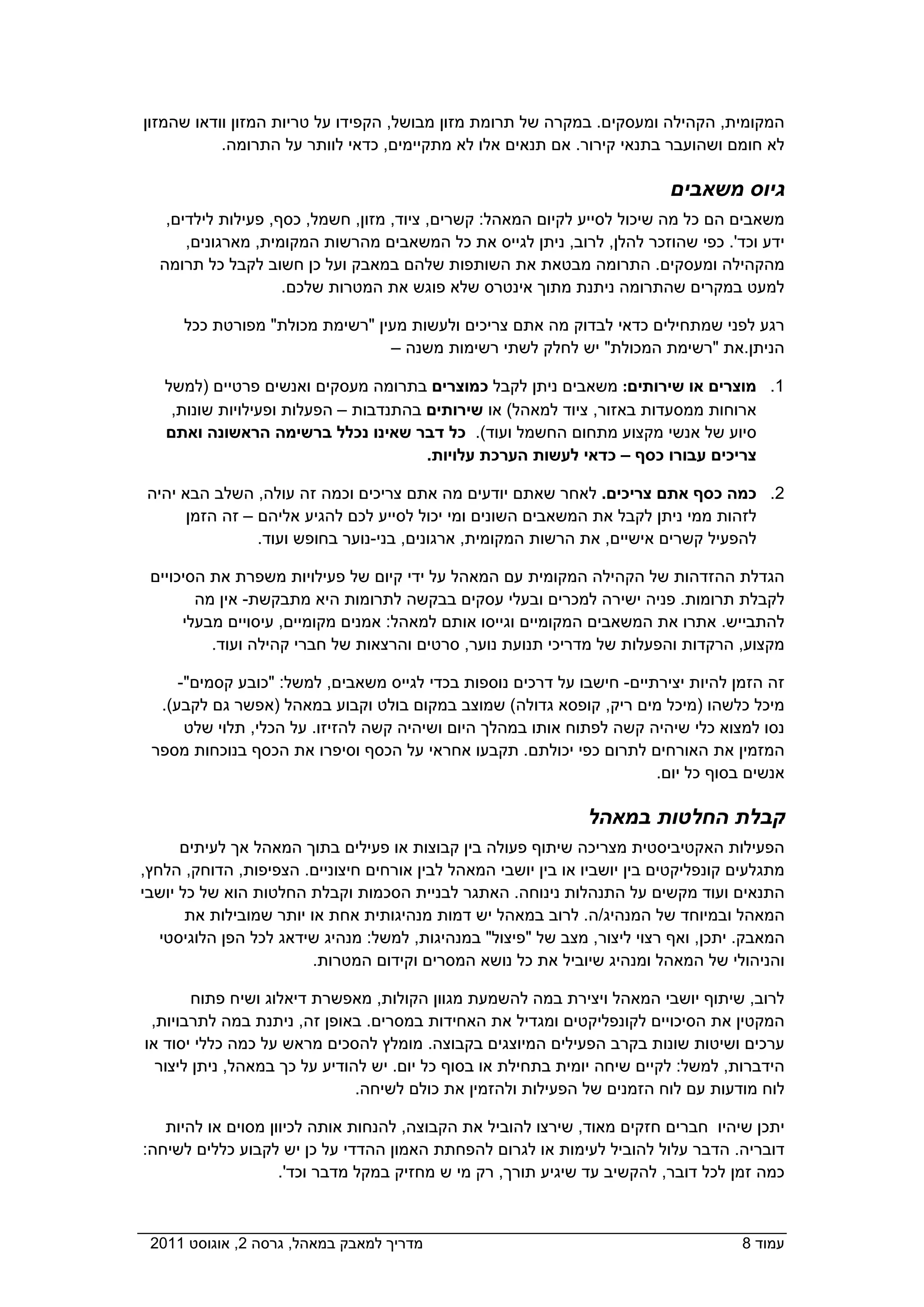 ‫המקומית, הקהילה ומעסקים. במקרה של תרומת מזון מבושל, הקפידו על טריות המזון וודאו שהמזון‬
           ‫לא חומם ושהועבר בתנאי קירור. אם תנאים אלו לא מתקיימים, כדאי לוותר על התרומה.‬

                                                                           ‫גיוס משאבים‬
   ‫משאבים הם כל מה שיכול לסייע לקיום המאהל: קשרים, ציוד, מזון, חשמל, כסף, פעילות לילדים,‬
      ‫ידע וכד'. כפי שהוזכר להלן, לרוב, ניתן לגייס את כל המשאבים מהרשות המקומית, מארגונים,‬
  ‫מהקהילה ומעסקים. התרומה מבטאת את השותפות שלהם במאבק ועל כן חשוב לקבל כל תרומה‬
                    ‫למעט במקרים שהתרומה ניתנת מתוך אינטרס שלא פוגש את המטרות שלכם.‬

      ‫רגע לפני שמתחילים כדאי לבדוק מה אתם צריכים ולעשות מעין "רשימת מכולת" מפורטת ככל‬
                                 ‫הניתן.את "רשימת המכולת" יש לחלק לשתי רשימות משנה –‬

   ‫1. מוצרים או שירותים: משאבים ניתן לקבל כמוצרים בתרומה מעסקים ואנשים פרטיים )למשל‬
    ‫ארוחות ממסעדות באזור, ציוד למאהל( או שירותים בהתנדבות – הפעלות ופעילויות שונות,‬
   ‫סיוע של אנשי מקצוע מתחום החשמל ועוד(. כל דבר שאינו נכלל ברשימה הראשונה ואתם‬
                                       ‫צריכים עבורו כסף – כדאי לעשות הערכת עלויות.‬

‫2. כמה כסף אתם צריכים. לאחר שאתם יודעים מה אתם צריכים וכמה זה עולה, השלב הבא יהיה‬
      ‫לזהות ממי ניתן לקבל את המשאבים השונים ומי יכול לסייע לכם להגיע אליהם – זה הזמן‬
                ‫להפעיל קשרים אישיים, את הרשות המקומית, ארגונים, בני-נוער בחופש ועוד.‬

 ‫הגדלת ההזדהות של הקהילה המקומית עם המאהל על ידי קיום של פעילויות משפרת את הסיכויים‬
        ‫לקבלת תרומות. פניה ישירה למכרים ובעלי עסקים בבקשה לתרומות היא מתבקשת- אין מה‬
      ‫להתבייש. אתרו את המשאבים המקומיים וגייסו אותם למאהל: אמנים מקומיים, עיסויים מבעלי‬
          ‫מקצוע, הרקדות והפעלות של מדריכי תנועת נוער, סרטים והרצאות של חברי קהילה ועוד.‬

     ‫זה הזמן להיות יצירתיים- חישבו על דרכים נוספות בכדי לגייס משאבים, למשל: "כובע קסמים"-‬
  ‫מיכל כלשהו )מיכל מים ריק, קופסא גדולה( שמוצב במקום בולט וקבוע במאהל )אפשר גם לקבע(.‬
      ‫נסו למצוא כלי שיהיה קשה לפתוח אותו במהלך היום ושיהיה קשה להזיזו. על הכלי, תלוי שלט‬
 ‫המזמין את האורחים לתרום כפי יכולתם. תקבעו אחראי על הכסף וסיפרו את הכסף בנוכחות מספר‬
                                                                       ‫אנשים בסוף כל יום.‬

                                                               ‫קבלת החלטות במאהל‬
      ‫הפעילות האקטיביסטית מצריכה שיתוף פעולה בין קבוצות או פעילים בתוך המאהל אך לעיתים‬
‫מתגלעים קונפליקטים בין יושביו או בין יושבי המאהל לבין אורחים חיצוניים. הצפיפות, הדוחק, הלחץ,‬
‫התנאים ועוד מקשים על התנהלות נינוחה. האתגר לבניית הסכמות וקבלת החלטות הוא של כל יושבי‬
       ‫המאהל ובמיוחד של המנהיג/ה. לרוב במאהל יש דמות מנהיגותית אחת או יותר שמובילות את‬
   ‫המאבק. יתכן, ואף רצוי ליצור, מצב של "פיצול" במנהיגות, למשל: מנהיג שידאג לכל הפן הלוגיסטי‬
                         ‫והניהולי של המאהל ומנהיג שיוביל את כל נושא המסרים וקידום המטרות.‬

        ‫לרוב, שיתוף יושבי המאהל ויצירת במה להשמעת מגוון הקולות, מאפשרת דיאלוג ושיח פתוח‬
 ‫המקטין את הסיכויים לקונפליקטים ומגדיל את האחידות במסרים. באופן זה, ניתנת במה לתרבויות,‬
‫ערכים ושיטות שונות בקרב הפעילים המיוצגים בקבוצה. מומלץ להסכים מראש על כמה כללי יסוד או‬
  ‫הידברות, למשל: לקיים שיחה יומית בתחילת או בסוף כל יום. יש להודיע על כך במאהל, ניתן ליצור‬
                               ‫לוח מודעות עם לוח הזמנים של הפעילות ולהזמין את כולם לשיחה.‬

   ‫יתכן שיהיו חברים חזקים מאוד, שירצו להוביל את הקבוצה, להנחות אותה לכיוון מסוים או להיות‬
‫דובריה. הדבר עלול להוביל לעימות או לגרום להפחתת האמון ההדדי על כן יש לקבוע כללים לשיחה:‬
                    ‫כמה זמן לכל דובר, להקשיב עד שיגיע תורך, רק מי ש מחזיק במקל מדבר וכד'.‬



‫מדריך למאבק במאהל, גרסה 2, אוגוסט 1102  ‬                                             ‫עמוד 8‬
 