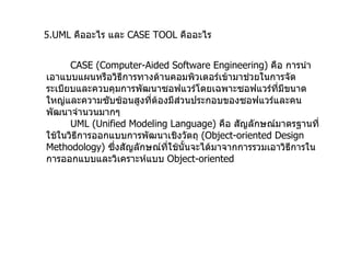 5.UML   คืออะไร และ  CASE TOOL  คืออะไร CASE (Computer-Aided Software Engineering)  คือ การนำเอาแบบแผนหรือวิธีการทางด้านคอมพิวเตอร์เข้ามาช่วยในการจัดระเบียบและควบคุมการพัฒนาซอฟแวร์โดยเฉพาะซอฟแวร์ที่มีขนาดใหญ่และความซับซ้อนสูงที่ต้องมีส่วนประกอบของซอฟแวร์และคนพัฒนาจำนวนมากๆ UML (Unified Modeling Language)  คือ สัญลักษณ์มาตรฐานที่ใช้ในวิธีการออกแบบการพัฒนาเชิงวัตถุ  ( Object-oriented Design Methodology)  ซึ่งสัญลักษณ์ที่ใช้นั้นจะได้มาจากการรวมเอาวิธีการในการออกแบบและวิเคราะห์แบบ  Object-oriented 