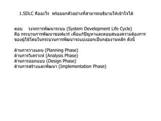 1.SDLC  คืออะไร  พร้อมยกตัวอย่างที่สามารถอธิบายให้เข้าใจได้ ตอบ  วงจรการพัฒนาระบบ  (System Development Life Cycle)  คือ กระบวนการพัฒนาซอฟแวร์ เพื่อแก้ปัญหาและตอบสนองความต้องการ ของผู้ใช้โดยในกระบวนการพัฒนาจะแบ่งออกเป็นกลุ่มงานหลัก ดังนี้ ด้านการวางแผน   (Planning Phase)  ด้านการวิเคราะห์   (Analysis Phase)  ด้านการออกแบบ   (Design Phase)  ด้านการสร้างและพัฒนา   (Implementation Phase) 