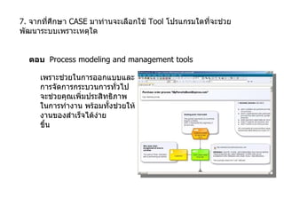 7.  จากที่ศึกษา  CASE  มาท่านจะเลือกใช้  Tool  โปรแกรมใดที่จะช่วยพัฒนาระบบเพราะเหตุใด ตอบ  Process modeling and management tools  เพราะช่วยในการออกแบบและ การจัดการกระบวนการทั่วไป จะช่วยคุณเพิ่มประสิทธิภาพ ในการทำงาน พร้อมทั้งช่วยให้ งานของสำเร็จได้ง่าย ขึ้น 