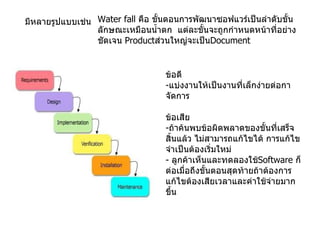 มีหลายรูปแบบเช่น Water fall  คือ ขั้นตอนการพัฒนาซอฟแวร์เป็นลำดับขั้นลักษณะเหมือนน้ำตก  แต่ละขั้นจะถูกกำหนดหน้าที่อย่างชัดเจน   Product ส่วนใหญ่จะเป็น Document ข้อดี - แบ่งงานให้เป็นงานที่เล็กง่ายต่อกาจัดการ ข้อเสีย - ถ้าค้นพบข้อผิดพลาดของขั้นที่เสร็จสิ้นแล้ว ไม่สามารถแก้ไขได้ การแก้ไขจำเป็นต้องเริ่มใหม่ -  ลูกค้าเห็นและทดลองใช้ Software  ก็ต่อเมื่อถึงขั้นตอนสุดท้ายถ้าต้องการแก้ไขต้องเสียเวลาและค่าใช้จ่ายมากขึ้น 