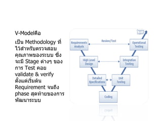 V-Model คือ  เป็น  Methodology  ที่ไว้สำหรับตรวจสอบคุณภาพของระบบ ซึ่งจะมี  Stage  ต่างๆ ของการ  Test  คอย  validate & verify  ตั้งแต่เริ่มต้น  Requirement  จนถึง  phase  สุดท้ายของการพัฒนาระบบ 