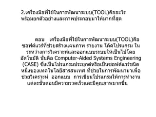 2. เครื่องมือที่ใช้ในการพัฒนาระบบ ( TOOL ) คืออะไร  พร้อมยกตัวอย่างและภาพประกอบมาให้มากที่สุด ตอบ  เครื่องมือที่ใช้ในการพัฒนาระบบ ( TOOL ) คือซอฟต์แวร์ที่ช่วยสร้างแผนภาพ   รายงาน   โค้ดโปรแกรม   ในระหว่างการวิเคราะห์และออกแบบระบบให้เป็นไปโดยอัตโนมัติ นั่นคือ  Computer-Aided Systems Engineering (CASE)  ซึ่งเป็นโปรแกรมประยุกต์หรือเป็นซอฟต์แวร์ชนิดหนึ่งของเทคโนโลยีสารสนเทศ   ที่ช่วยในการพัฒนามาเพื่อช่วยวิเคราะห์  ออกแบบ  การเขียนโปรแกรมให้การทำงานแต่ละขั้นตอนมีความรวดเร็วและมีคุณภาพมากขึ้น   