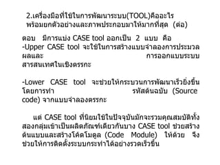 ตอบ  มีการแบ่ง   CASE tool  ออกเป็น  2  แบบ  คือ -Upper CASE tool   จะใช้ในการสร้างแบบจำลองการประมวลผลและ    การออกแบบระบบสารสนเทศในเชิงตรรกะ  -Lower CASE tool  จะช่วยให้กระบวนการพัฒนาเร็วยิ่งขึ้นโดยการทำ   รหัสต้นฉบับ  (Source  code)  จากแบบจำลองตรรกะ แต่   CASE tool  ที่นิยมใช้ในปัจจุบันมักจะรวมคุณสมบัติทั้งสองกลุ่มเข้าเป็นผลิตภัณฑ์เดียวกันบาง   CASE tool  ช่วยสร้างต้นแบบและสร้างโค้ดโมดูล  (Code  Module)  ให้ด้วย  จึงช่วยให้การติดตั้งระบบกระทำได้อย่างรวดเร็วขึ้น 2. เครื่องมือที่ใช้ในการพัฒนาระบบ ( TOOL ) คืออะไร  พร้อมยกตัวอย่างและภาพประกอบมาให้มากที่สุด  ( ต่อ ) 