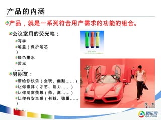 产品的内涵 产品，就是一系列符合用户需求的功能的组合。 会议室用的荧光笔： 男朋友： 写字 笔盖（保护笔芯） 颜色墨水 荧光 …… 带给你快乐（会玩、幽默……） 让你崇拜（才艺、能力……） 让你朋友羡慕（帅、高……） 让你有安全感（有钱、稳重……） …… 