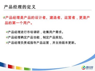 产品经理的定义 产品经理是产品的设计者、建造者、运营者，更是产品的第一个用户。 产品经理进行市场调研，收集用户需求。 产品经理确定产品功能，制定产品规划。 产品经理负责或指导产品运营，并主持版本更新。 