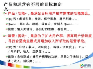产品和运营有不同的目标和定义 “ 产品 / 功能”，是满足目标用户根本需求的功能集合。 QQ 秀：虚拟形象、换装、保存形象、展示形象…… Qzone ：写日志、相册、放音乐、看别人 Qzone…… 搜索：输入关键词、得出好的答案、看答案…… “ 运营 / 营收”，是指为了扩大用户群、提高用户活跃度、寻找合适商业模式并增加收入所采取的经营手段。 QQ 秀：红钻（收入、活跃度）、等级（活跃度）、 Tips （用户群、收入、活跃度）…… 宠物：食物商城（非用户想要的功能，只是为了收钱）、活动（收入、活跃度）…… 