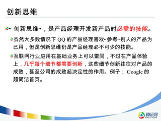 创新思维 “ 创新思维”，是产品经理开发新产品时 必需的技能 。 虽然大多数情况下 QQ 的产品经理喜欢“参考”别人的产品为己用，但是创新思维仍是产品经理必不可少的技能。 互联网行业应用在基础业务上可以雷同，不过在产品体验上， 几乎每个细节都需要创新 ，这些细节创新往往对产品的成败，甚至公司的成败起决定性的作用。例子： Google 的超简洁首页。 