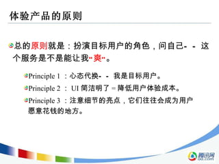 体验产品的原则 总的 原则 就是：扮演目标用户的角色，问自己——这个服务是不是能让我 “爽” 。 Principle 1 ：心态代换——我是目标用户。 Principle 2 ： UI 简洁明了 = 降低用户体验成本。 Principle 3 ：注意细节的亮点，它们往往会成为用户愿意花钱的地方。 