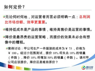 如何定价？ 无论何时何地，对运营者而言必须明确一点： 总利润比市场份额、效率更重要 。 案例讨论：甲公司生产一件服装的成本为￥ 75 ，价格为￥ 100 。经过小范围测试，提价 10% 将失去 18% 的销量（件数），降价 10% 将增加 50% 的销量（件数）。请问甲公司应该提价、降价还是维持原价？ 维持低成本是产品的事情，维持高售价是运营的事情。 降价是最昂贵的运营策略，而提价的效果未必会有想像中的糟糕。 