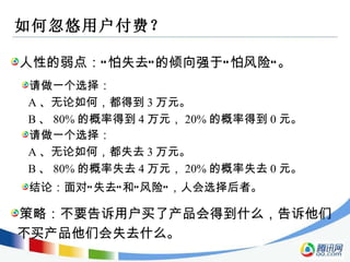 如何忽悠用户付费？ 人性的弱点：“怕失去”的倾向强于“怕风险”。 请做一个选择： A 、无论如何，都得到 3 万元。 B 、 80% 的概率得到 4 万元， 20% 的概率得到 0 元。 策略：不要告诉用户买了产品会得到什么，告诉他们不买产品他们会失去什么。 请做一个选择： A 、无论如何，都失去 3 万元。 B 、 80% 的概率失去 4 万元， 20% 的概率失去 0 元。 结论：面对“失去”和“风险”，人会选择后者。 