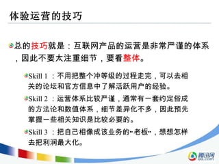 体验运营的技巧 总的 技巧 就是：互联网产品的运营是非常严谨的体系，因此不要太注重细节，要看 整体 。 Skill 1 ：不用把整个冲等级的过程走完，可以去相关的论坛和官方信息中了解活跃用户的经验。 Skill 2 ：运营体系比较严谨，通常有一套约定俗成的方法论和数值体系，细节差异化不多，因此预先掌握一些相关知识是比较必要的。 Skill 3 ：把自己相像成该业务的“老板”，想想怎样去把利润最大化。 