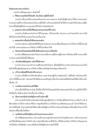 ลักษณะเฉพาะของงานบริการ
      งานบริการมีลักษณะเฉพาะ ดังต่อไปนี้
     1. ได้รับความพอใจหรือไม่พอใจ ก็จะเกิดความรู้สึกในทันที
        งานบริการเป็นงานให้ความช่วยเหลือและอานวยความสะดวก ดังนั้นเมื่อผู้รับบริการได้รับการสนองตอบ
ตรงตามความต้องการก็จะแสดงออกถึงความรู้สึกที่ดี แต่ในทางกลับกันถ้าไม่ได้รับ ความพอใจก็จะเกิดความรู้สึก
ในทางที่ไม่ดีต่อผู้ให้บริการและองค์กรที่ให้บริการในทันทีเช่นกัน
     2. ผลของการบริการเกิดขึ้นได้ตลอดเวลาและแปรผลได้รวดเร็ว
        งานบริการเริ่มต้นและดาเนินการได้ในทุกขณะ ทั้งในตอนต้น ท่ามกลาง และในตอนท้าย เพราะไม่มี
ข้อจากัดว่าจะต้องให้บริการเฉพาะในเวลาหนึ่งเวลาใด
     3. ผลของบริการเชื่อมโยงไปถึงคนและองค์กร
        งานบริการสร้างความรู้ในทันทีที่ได้รับบริการจึงสามารถแปรเปลี่ยนเป็นผลจากการให้บริการได้ทั้งในแง่ดี
และไม่ดี อาจจะแปรผลจากการให้บริการได้ทั้งในแง่ดีและไม่ดี
     4. ผิดพลาดแล้วชดเชยด้วยสิ่งอื่นก็เพียงแค่บรรเทาความไม่พอใจ
        การบริการที่ผิดพลาดบกพร่องไม่สามารถจะเปลี่ยนความรู้สึกของผู้รับบริการให้กลับมาดีได้ นอกจากเป็น
การลดความพอใจที่เกิดขึ้นได้น้อยลง
     5. สร้างทัศนคติต่อบุคคล องค์กรได้อย่างมาก
        การบริการสามารถจะสร้างความรู้สึกชอบหรือไม่ชอบ ที่มีต่อผู้ให้บริการหรือ องค์กรอย่างมากมายไม่มี
ขีดจากัดขึ้นอยู่กับลักษณะของการให้บริการที่มีมากน้อยเพียงใดสาคัญมากน้อยเท่าใด
     6. สร้างภาพลักษณ์ให้องค์กรเป็นเวลานาน
        การบริการทั้งที่ดีและไม่ดีจะติดอยู่ในความทรงจาของผู้บริการอยู่ตลอดไป แม้เมื่อมีการปรับปรุงแก้ไข
บริการให้ดีขึ้นมากแล้ว แต่ภาพเก่าที่ไม่ดียังคงหลงเหลืออยู่กว่าที่จะล้างภาพลักษณ์ที่อัปลักษณ์ได้ต้องใช้เวลานั้น
เป็นสิบ ๆ ป
     7. หากเกิดการบกพร่องจะเห็นได้ชัด
        บริการเป็นสิ่งที่ไวต่อการรับรู้ เมื่อมีสิ่งหนึ่งสิ่งใดไม่สมบูรณ์หรือขาดตกบกพร่องก็จะปรากฏให้เห็นได้ใน
ทันทีทันใด จึงต้องระมัดระวังในเรื่องบริการให้มาก
     8. ต้องการคนเป็นส่วนสาคัญในการสร้างบริการที่ดี
        บริการจะดีหรือไม่ดีมากน้อยเพีย งใดขึ้นอยู่ กั บผู้ให้บริก าร ถ้าได้คนดีมีจิตส านึก ในการให้บริก ารดี มี
ทัศนคติต่อการให้บริการดีและได้รับการปลูกฝังนิสัยในการให้บริการและฝึกฝนตนเองมาดี ก็จะทาให้เกิดการ
บริการที่เป็นเลิศ ในทางกลับกันถ้าได้คนไม่ดีมาเป็นผู้ทางานให้บริการก็จะเท่ากับผิดพลาดตั้งแต่ต้นแล้วจะหวังให้
เกิดบริการที่ดีคงเป็นไปได้ยาก
     9. คนเป็นตัวแปรที่สาคัญในการสร้างและทาลายงานบริการ
        บริการที่ผิดพลาดบกพร่อง นาความเสียหายมากสู่องค์กรจะพบว่าส่วนใหญ่เกิดจากคน องค์กรหลายแหล่ง
เคยได้รับชื่อเสียงยกย่องว่าให้บริการดี แต่พอเปลี่ยนทีมงานที่ให้บริการก็มีเสียงสะท้อนว่าให้บริการด้วยคุณภาพ
หรือให้บริการไม่ดีดังเดิม และอาจถึงขั้นทาให้เสียผู้รับบริการเดิมไปก็ได้
 