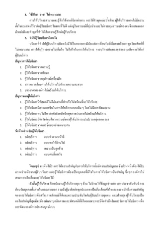 4. ใช้กิริยา วาจา ไม่เหมาะสม
              การให้บริการสามารถจะรู้สึกได้จากกิริยาท่าทาง การใช้คาพูดและน้าเสียง ผู้ให้บริการอาจไม่มีความ
ตั้งใจจะแสดงกิริยาต่อผู้รับบริการในทางที่ไม่ดี แต่อยู่ในอารมณ์ที่ขุ่นมัว และไม่ควบคุมอารมณ์ของตนจึงแสดงออก
ด้วยท่าทีและคาพูดที่ทาให้เสียความรู้สึกต่อผู้รับบริการ
          5. ทาให้ผู้รับบริการผิดหวัง
              บริการที่ทาให้ผู้รับบริการผิดหวังมีได้ในหลายกรณีนับแต่การต้อนรับที่เย็นชาหรือการพูดโทรศัพท์ที่
ไม่เหมาะสม การให้บริการอย่างไม่เต็มใจ ไม่ใส่ใจในการให้ บริการ การบริการผิดพลาดทาความเสียหายให้แก่
ผู้รับบริการ
ปัญหาการให้บริการ
      1. ผู้ให้บริการขาดความรู้
      2. ผู้ให้บริการขาดทักษะ
      3. ผู้ให้บริการขาดอุปกรณ์เครื่องมือ
      4. สภาพแวดล้อมการให้บริการไม่อานวยความสะดวก
      5. บรรยากาศองค์กรไม่พร้อมให้บริการ
ปัญหาของผู้ให้บริการ
      1. ผู้ให้บริการมีทัศนคติไม่ดีต่องานที่ทาหรือไม่พร้อมที่จะให้บริการ
      2. ผู้ให้บริการมีความเคยชินในการให้บริการแบบเดิม ๆ โดยไม่มีการพัฒนางาน
      3. ผู้ให้บริการทนไม่ไหวต่อคาตาหนิหรือสุขภาพร่างกายไม่พร้อมให้บริการ
      4. ผู้ให้บริการมีจิตใจอ่อนไหว อารมณ์ของผู้ให้บริการแปรปรวนอยู่ตลอดเวลา
      5. ผู้ให้บริการขาดการชี้แนะอย่างเหมาะสม
ข้อห้ามสาหรับผู้ให้บริการ
      1. อย่าบริการ        แบบทาตามหน้าที่
      2. อย่าบริการ        แบบพอให้ผ่านไป
      3. อย่าบริการ        เพราะเป็นลูกจ้าง
      4. อย่าบริการ        แบบคนสิ้นหวัง

           โดยสรุป จะเห็นได้ว่า การให้ความสาคัญกับการให้บริการนั้นมีความสาคัญมาก ซึ่งส่วนหนึ่งต้องได้รับ
ความร่วมมือจากผู้รับบริการ และผู้ให้บริการต้องเป็นบุคคลที่มีใจในการให้บริการเป็นสาคัญ ซึ่งทุก องค์กรไม่
สามารถหลีกเลี่ยงการให้บริการได้
           ดังนั้นผู้ให้บริการ คือพนักงานผู้ให้บริการทุก ๆ ด้าน ไม่ว่าจะให้ข้อมูลข่าวสาร การประชาสัมพันธ์ การ
ต้อนรับบุคคลทั้งภายในและภายนอก รวมถึงผู้มาติดต่อทุกประเภท เป็นต้น ต้องเข้าใจและตระหนักถึงความสาคัญ
ของการให้บริการเพื่อสร้างภาพลักษณ์ที่ดีและความประทับใจกับผู้รับบริการทุกคน และท้ายสุด ผู้ให้บริการเป็น
กลไกสาคัญที่สุดที่จะต้องพัฒนาบุคลิกภาพและทัศนคติที่ดีโดยเฉพาะการมีจิตสานึกในการรักการให้บริการ เพื่อ
การพัฒนาองค์กรอย่างสมบูรณ์แบบ
 