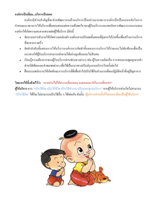 องค์กรเป็นเยี่ยม...บริการเป็นยอด
        องค์ก รมีส่วนส าคัญที่จะช่วยพัฒนางานด้านบริก ารเป็นอย่างมากเพราะองค์กรถือเป็นแกนหลักในการ
กาหนดแนวทางการให้บริการเพื่อตอบสนองต่อความพึงพอใจ ของผู้รับบริการและเทคนิคการพัฒนาระบบงานของ
องค์กรให้เกิดความสะดวกสบายต่อผู้ใช้บริการ มีดังนี้
     จัดระบบการทางานให้เกิดความคล่องตัว องค์กรควรปรับลดขั้นตอนที่ยุ่งยากให้ง่ายขึ้น เพื่อสร้างการบริการ

        ที่สะดวกรวดเร็ว
     จั ด ท าล าดั บ ขั้ น ตอนการให้ บ ริ ก ารองค์ ก รควรจั ด ท าขั้ น ตอนการบริ ก ารให้ ง่ า ยและไม่ ซั บ ซ้ อ นเพื่ อ เป็ น

        แนวทางให้ผู้รับบริการสามารถทาตามได้อย่างถูกต้องและไม่สับสน
     เรียนรู้ค วามต้อ งการของผู้รับบริการผ่า นช่องทางต่างๆ เช่น ตู้รับความคิ ดเห็น การสอบถามพูดคุ ยจากค า

        ตาหนิติเตียนและคาชมเชยต่างๆ เพื่อใช้เป็นแนวทางปรับปรุงงานบริการในครั้งต่อไป
     ฝึกอบรมพนักงานให้เกิดทักษะการบริการที่ดีเพื่อนาไปปรับใช้กับส่วนงานที่ตนปฏิบัติหน้าที่อยู่ปัญหาการ



วิทยากรได้ทิ้งท้ายไว้ว่า “หากท่านไม่ได้ทางานที่ตนชอบ จงชอบและรักในงานที่ตนทา”
ผู้ให้บริการ ควร “ปรับวิธีคิด ปรับวิถีชีวิต ปรับวิธีทางาน ปรับมาตรฐานบริการ” หากผู้ให้บริการท่านใดไม่สามารถ
“ปรับวิธีคิด” ได้ก็จะไม่สามารถปรับวิธีอื่น ๆ ได้เช่นกัน ดังนั้น “ผู้บริการท่านนั้นก็ไม่เหมาะที่จะเป็นผู้ให้บริการ”
 