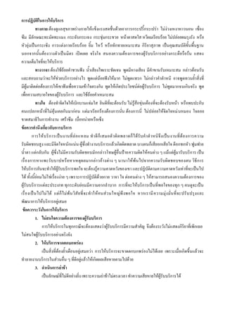 การปฏิบัติในการให้บริการ
            ทางกาย ต้องดูแลสุขภาพร่างกายให้แข็งแรงสดชื่นด้วยอาการกระปรี้กระเปร่า ไม่ง่วงเหงาหาวนอน เซื่อง
ซึม มีลักษณะทะมัดทะแมง กระฉับกระเฉง กระชุ่มกระชวย หน้าตาสดใส หวีผมเรียบร้อย ไม่ปล่อยผมรุงรัง หรือ
หัวยุ่งเป็นกระเซิง การแต่งกายเรียบร้อย ยิ้ม ไหว้ หรือทักทายเหมาะสม กิริยาสุภาพ เป็นคุณสมบัติขั้นพื้นฐาน
นอกจากนั้นต้องวางตัวเป็นมิตร เปิดเผย จริงใจ สนองความต้องการของผู้รับบริการอย่างกระตือรือร้น แสดง
ความเต็มใจที่จะให้บริการ
            ทางวาจา ต้องใช้ถ้อยคาชวนฟัง น้าเสียงไพเราะชัดเจน พูดมีหางเสียง มีคาขานรับเหมาะสม กล่าวต้อนรับ
และสอบถามว่าจะให้ช่วยบริการอย่างไร พูดแต่น้อยฟังให้มาก ไม่พูดแทรก ไม่กล่าวคาตาหนิ อาจพูดทวนย้าสิ่งที่
มีผู้มาติดต่อต้องการให้เขาฟังเพื่อความเข้าใจตรงกัน พูดให้เกิดประโยชน์ต่อผู้รับบริการ ไม่พูดมากจนเกินจริง พูด
เพื่อความสบายใจของผู้รับบริการ และใช้ถ้อยคาเหมาะสม
            ทางใจ ต้องทาจิตใจให้เบิกบานแจ่มใส ยินดีที่จะต้อนรับ ไม่รู้สึกขุ่นเคืองที่จะต้องรับหน้า หรือพบปะกับ
คนแปลกหน้าที่ไม่คุ้นเคยกันมาก่อน แต่มาเรียกร้องต้องการนั่น ต้องการนี่ ไม่ปล่อยให้จิตใจหม่ นหมอง ใจลอย
ขาดสมาธิในการทางาน เศร้าซึม เบื่อหน่ายหรือเซ็ง
ข้อควรคานึงเกี่ยวกับการบริการ
        การให้ บ ริ ก ารเป็ น งานที่ ล่ อ แหลม ท าดี ก็ เ สมอตั ว ผิ ด พลาดก็ ไ ด้ รั บ ค าต าหนิ จึ ง เป็ น งานที่ ต้ อ งการความ
รับผิดชอบสูง และมีจิตใจหนักแน่น ผู้ซึ่งทางานบริการแล้วเกิดผิดพลาด บางคนก็เสียอกเสียใจ ตีอกชกหัว ฟูมฟาย
น้าตา แต่กลับกัน ผู้ซึ่งไม่มีความรับผิดชอบมักกล่าวโทษผู้อื่นป้ายความผิดให้คนต่าง ๆ แม้แต่ผู้มารับบริการ เป็น
เรื่องการหาแพะรับ บาปหรือหาเหตุผลมากล่าวอ้างต่าง ๆ นานาให้พ้ นไปจากความรับผิดชอบของตน วิธีก าร
ให้บริการอันจะทาให้ผู้รับบริการพอใจ จะต้องรู้ความคาดหวังของเขา และปฏิบัติตามความคาดหวังเท่าที่จะเป็นไป
ได้ ทั้งนี้ย่อมไม่ใ ช่เรื่องง่าย ๆ เพราะการปฏิบัติด้วยกาย วาจา ใจ ต่อคนต่าง ๆ ให้สามารถสนองความต้องการของ
ผู้รับบริการแต่ละประเภท ทุกระดับย่อมมีความยากลาบาก การที่จะให้บริการเป็นที่พอใจของทุก ๆ คนดูจะเป็น
เรื่ องเป็ น ไปไม่ ไ ด้ แต่ ก็ ไ ม่ พ้ น วิสั ย ที่ จ ะท าให้ คนส่ว นใหญ่พึ งพอใจ หากเรามี ค วามมุ่ง มั่น ที่ จะปรั บ ปรุ งและ
พัฒนาการให้บริการอยู่เสมอ
 ข้อควรระวังในการให้บริการ
            1. ไม่สนใจความต้องการของผู้รับบริการ
               การให้บริการในทุกกรณีจะต้องแสดงว่าผู้รับบริการมีความสาคัญ จึงต้องระวังไม่แสดงกิริยาที่เพิกเฉย
ไม่สนใจผู้รับบริการอย่างจริงจัง
            2. ให้บริการขาดตกบกพร่อง
               เป็นสิ่งที่ต้องย้าเตือนอยู่เสมอว่า การให้บริการจะขาดตกบกพร่องไม่ได้เลย เพราะเมื่อเกิดขึ้นแล้วจะ
ทาลายงานบริการในส่วนอื่น ๆ ที่ดีอยู่แล้วให้เกิดผลเสียหายตามไปด้วย
            3. ดาเนินการล่าช้า
               เป็นลักษณ์ที่ไม่ดีอย่างยิ่ง เพราะความล่าช้าไม่ตรงเวลา ทาความเสียหายให้ผู้รับบริการได้
 