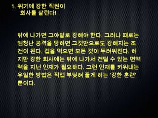 1. 위기에 강한 직원이
   회사를 살린다!



 밖에 나가면 그야말로 강해야 한다. 그러나 때로는
 엄청난 공격을 당하면 그것만으로도 강해지는 조
 건이 된다. 겁을 먹으면 모든 것이 두려워진다. 하
 지만 강한 회사에는 밖에 나가서 견딜 수 있는 면역
 력을 지닌 인재가 필요하다. 그런 인재를 키워내는
 유일한 방법은 직접 부딪혀 풀게 하는 „강한 훈련‟
 뿐이다.
 