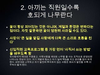 2. 아끼는 직원일수록
         호되게 나무란다
꽃이 항상 피어있는 것은 아니며, 계절과 환경은 변하다는
점이다. 자칫 잘못하면 꽃이 영원히 사라질 수도 있다.

사장이 „큰 일을 맡길 사람에게 더욱 큰 소리로 호통을 친
다‟

신입직원 교육프로그램 중 가장 먼저 „사직서 쓰는 방법‟
을 배우도록 함
윗사람에게 제대로 꾸중듣고, 아랫사람을 제대로 나무랄 줄 아는 조직으로 운영되면
나타나는 현상이 있다. 자기 계발에 힘쓰고 자기 일에 책임을 지고 궁리를 많이 하게
된다. 바반대로 나약하고 자기 발전에 투자하지 않는 사람은 회사가 발전할 수록 더
주눅이 들게 된다.
 
