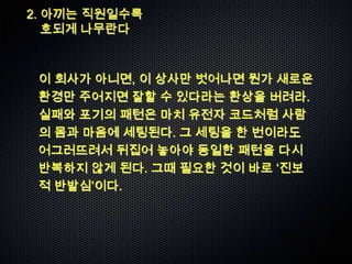 2. 아끼는 직원일수록
   호되게 나무란다



 이 회사가 아니면, 이 상사만 벗어나면 뭔가 새로운
 환경만 주어지면 잘할 수 있다라는 환상을 버려라.
 실패와 포기의 패턴은 마치 유전자 코드처럼 사람
 의 몸과 마음에 세팅된다. 그 세팅을 한 번이라도
 어그러뜨려서 뒤집어 놓아야 동일한 패턴을 다시
 반복하지 않게 된다. 그때 필요한 것이 바로 „진보
 적 반발심‟이다.
 