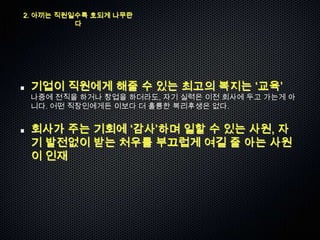 2. 아끼는 직원일수록 호되게 나무란
          다




 기업이 직원에게 해줄 수 있는 최고의 복지는 „교육‟
 나중에 전직을 하거나 창업을 하더라도, 자기 실력은 이전 회사에 두고 가는게 아
 니다. 어떤 직장인에게든 이보다 더 훌륭한 복리후생은 없다.


 회사가 주는 기회에 „감사‟하며 일할 수 있는 사원, 자
 기 발전없이 받는 처우를 부끄럽게 여길 줄 아는 사원
 이 인재
 