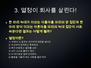3. 열정이 회사를 살린다!
한 마리 늑대가 이끄는 아홉아홉 마리의 양 집단과 한
마리 양이 이끄는 아흔아홉 마리의 늑대 집단이 서로
싸운다면 결과는 어떻게 될까?

열정이란?
1) „안된다‟고 말하는 자아에게 최면을 걸어라
2) 자신에게 엄격하고 혹독하라
3) 즉각 반응하고 결과를 내라
4) 내가 스스로 불씨가 된다
5) 더 까다로운 길에 도전하라
6) 불꽃을 시들게 하는 사람을 멀리 하라
 