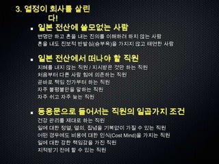 3. 열정이 회사를 살린
      다!
     일본 전산에 쓸모없는 사람
   변명만 하고 혼을 내는 진의를 이해하려 하지 않는 사람
   혼을 내도 진보적 반발심(승부욕)을 가지지 않고 태연한 사람

   일본 전산에서 떠나야 할 직원
   지혜를 내지 않는 직원 / 지시받은 것만 하는 직원
   처음부터 다른 사람 힘에 의존하는 직원
   곧바로 책임 전가부터 하는 직원
   자주 불평불만을 말하는 직원
   자주 쉬고 자주 늦는 직원

   등용문으로 들어서는 직원의 일곱가지 조건
   건강 관리를 제대로 하는 직원
   일에 대한 정열, 열의, 집념을 기복없이 가질 수 있는 직원
   어떤 경우에도 비용에 대한 인식(Cost Mind)을 가지는 직원
   일에 대한 강한 책임감을 가진 직원
   지적받기 전에 할 수 있는 직원
 