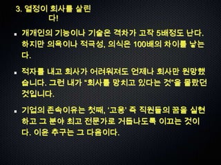 3. 열정이 회사를 살린
      다!
개개인의 기능이나 기술은 격차가 고작 5배정도 난다.
하지만 의욕이나 적극성, 의식은 100배의 차이를 낳는
다.

적자를 내고 회사가 어려워져도 언제나 회사만 원망했
습니다. 그런 내가 “회사를 망치고 있다는 것”을 몰랐던
것입니다.

기업의 존속이유는 첫째, „고용‟ 즉 직원들의 꿈을 실현
하고 그 분야 최고 전문가로 거듭나도록 이끄는 것이
다. 이윤 추구는 그 다음이다.
 