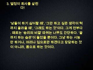 3. 열정이 회사를 살린
      다!



 „남들이 하기 싫어할 때‟, „그만 하고 싶은 생각이 턱
 까지 올라올 때‟, „그래도 하는 것‟이다. 그게 전부다
 . 때로는 „승리의 비결‟ 따위는 너무도 간단하다. „끝
 까지 하는 습관‟이 들었을 뿐이다. 그냥 하는 시늉
 만 하거나, 머리나 입으로만 하겠다고 장담하는 것
 이 아니라, 몸으로 하는 것이다.
 