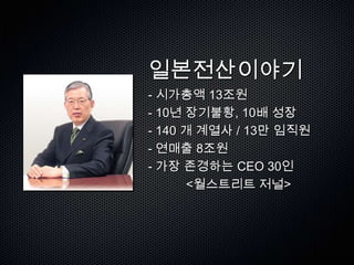 일본전산이야기
- 시가총액 13조원
- 10년 장기불황, 10배 성장
- 140 개 계열사 / 13만 임직원
- 연매출 8조원
- 가장 존경하는 CEO 30인
       <월스트리트 저널>
 