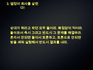 3. 열정이 회사를 살린
      다!




 상대가 뭐라고 하던 모두 들어라. 빠짐없이 적어라.
 돌아와서 즉시 그리고 반드시 그 문제를 해결하라.
 혼자서 안되면 둘이서 토론하고, 토론으로 안되면
 밤을 세워 실험해서 반드시 결과를 내라.
 