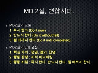 MD 2실, 변합시다.

MD2실의 모토
1. 즉시 한다 (Do it now)
2. 반드시 한다 (Do it without fail)
3. 될 때까지 한다 (Do it until completed)

MD2실의 3대 정신
1. 핵심 가치 : 정열, 열의, 집념
2. 행동 강령 : 지적 하드워킹
3. 행동 지침 : 즉시 한다. 반드시 한다. 될 때까지 한다.
 