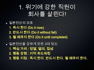 1. 위기에 강한 직원이
        회사를 살린다!
일본전산의 모토
1. 즉시 한다 (Do it now)
2. 반드시 한다 (Do it without fail)
3. 될 때까지 한다 (Do it until completed)

일본전산을 강하게 만든 3대 정신
1. 핵심 가치 : 정열, 열의, 집념
2. 행동 강령 : 지적 하드워킹
3. 행동 지침 : 즉시 한다. 반드시 한다. 될 때까지 한다.
 