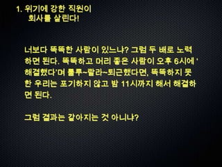 1. 위기에 강한 직원이
   회사를 살린다!



 너보다 똑똑한 사람이 있느냐? 그럼 두 배로 노력
 하면 된다. 똑똑하고 머리 좋은 사람이 오후 6시에 „
 해결했다‟며 룰루~랄라~퇴근했다면, 똑똑하지 못
 한 우리는 포기하지 않고 밤 11시까지 해서 해결하
 면 된다.

 그럼 결과는 같아지는 것 아니냐?
 