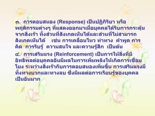 ๓ .  การตอบสนอง  ( Response )  เป็นปฏิกิริยา หรือพฤติกรรมต่างๆ ที่แสดงออกมาเมื่อบุคคลได้รับการกระตุ้นจากสิ่งเร้า ทั้งส่วนที่สังเกตเห็นได้และส่วนที่ไม่สามารถสังเกตเห็นได้  เช่น การเคลื่อนไหว ท่าทาง  คำพูด การคิด  การรับรู้  ความสนใจ และความรู้สึก  เป็นต้น ๔ .  การเสริมแรง  ( Reinforcement )  เป็นการให้สิ่งที่มีอิทธิพลต่อบุคคลอันมีผลในการเพิ่มพลังให้เกิดการเชื่อมโยง ระหว่างสิ่งเร้ากับการตอบสนองเพิ่มขึ้น การเสริมแรงมีทั้งทางบวกและทางลบ ซึ่งมีผลต่อการเรียนรู้ของบุคคลเป็นอันมาก 