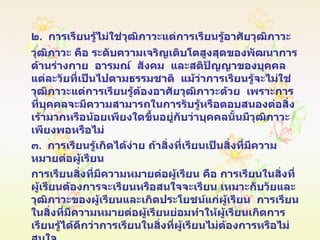 ๒ .  การเรียนรู้ไม่ใช่วุฒิภาวะแต่การเรียนรู้อาศัยวุฒิภาวะ  วุฒิภาวะ คือ ระดับความเจริญเติบโตสูงสุดของพัฒนาการด้านร่างกาย   อารมณ์   สังคม   และสติปัญญาของบุคคลแต่ละวัยที่เป็นไปตามธรรมชาติ   แม้ว่าการเรียนรู้จะไม่ใช่วุฒิภาวะแต่การเรียนรู้ต้องอาศัยวุฒิภาวะด้วย   เพราะการที่บุคคลจะมีความสามารถในการรับรู้หรือตอบสนองต่อสิ่งเร้ามากหรือน้อยเพียงใดขึ้นอยู่กับว่าบุคคลนั้นมีวุฒิภาวะเพียงพอหรือไม่ ๓ .  การเรียนรู้เกิดได้ง่าย ถ้าสิ่งที่เรียนเป็นสิ่งที่มีความหมายต่อผู้เรียน การเรียนสิ่งที่มีความหมายต่อผู้เรียน คือ การเรียนในสิ่งที่ผู้เรียนต้องการจะเรียนหรือสนใจจะเรียน เหมาะกับวัยและวุฒิภาวะของผู้เรียนและเกิดประโยชน์แก่ผู้เรียน  การเรียนในสิ่งที่มีความหมายต่อผู้เรียนย่อมทำให้ผู้เรียนเกิดการเรียนรู้ได้ดีกว่าการเรียนในสิ่งที่ผู้เรียนไม่ต้องการหรือไม่สนใจ 