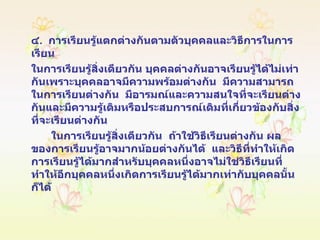 ๔ .  การเรียนรู้แตกต่างกันตามตัวบุคคลและวิธีการในการเรียน  ในการเรียนรู้สิ่งเดียวกัน บุคคลต่างกันอาจเรียนรู้ได้ไม่เท่ากันเพราะบุคคลอาจมีความพร้อมต่างกัน  มีความสามารถในการเรียนต่างกัน  มีอารมณ์และความสนใจที่จะเรียนต่างกันและมีความรู้เดิมหรือประสบการณ์เดิมที่เกี่ยวข้องกับสิ่งที่จะเรียนต่างกัน  ในการเรียนรู้สิ่งเดียวกัน  ถ้าใช้วิธีเรียนต่างกัน ผลของการเรียนรู้อาจมากน้อยต่างกันได้  และวิธีที่ทำให้เกิดการเรียนรู้ได้มากสำหรับบุคคลหนึ่งอาจไม่ใช่วิธีเรียนที่ทำให้อีกบุคคลหนึ่งเกิดการเรียนรู้ได้มากเท่ากับบุคคลนั้นก็ได้ 