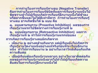 การถ่ายโยงการเรียนรู้ทางลบ  ( Negative Transfer )  คือการถ่ายโยงการเรียนรู้ชนิดที่ผลการเรียนรู้งานหนึ่งไปขัดขวางทำให้ผู้เรียนเกิดการเรียนรู้อีกงานหนึ่งได้ช้าลง  หรือยากขึ้นและไม่ได้ดีเท่าที่ควร  การถ่ายโยงการเรียนรู้ทางลบ อาจเกิดขึ้นได้ ๒ แบบ คือ ๑ .  แบบตามรบกวน  ( Proactive Inhibition )  ผลของการเรียนรู้งานแรกไปขัดขวางการเรียนรู้งานที่ ๒ ๒ .  แบบย้อนรบกวน  ( Retroactive Inhibition )  ผลการเรียนรู้งานที่ ๒ ทำให้การเรียนรู้งานแรกน้อยลง การเกิดการเรียนรู้ทางลบมักเกิดจาก -  เมื่องาน ๒ อย่างคล้ายกันมาก แต่ผู้เรียนยังไม่เกิดการเรียนรู้งานใดงานหนึ่งอย่างแท้จริงก่อนที่จะเรียนอีกงานหนึ่ง  ทำให้การเรียนงาน ๒ อย่างในเวลาใกล้เคียงกันเกิดความสับสน -  เมื่อผู้เรียนต้องเรียนรู้งานหลายๆ อย่างในเวลาติดต่อกัน  ผลของการเรียนรู้งานหนึ่งอาจไปทำให้ผู้เรียนเกิดความสับสนในการเรียนรู้อีกงานหนึ่งได้ 