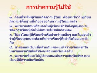 การนำความรู้ไปใช้ ๑ .  ก่อนที่จะให้ผู้เรียนเกิดความรู้ใหม่  ต้องแน่ใจว่า ผู้เรียนมีความรู้พื้นฐานที่เกี่ยวข้องกับความรู้ใหม่มาแล้ว ๒ .  พยายามสอนหรือบอกให้ผู้เรียนเข้าใจถึงจุดมุ่งหมายของการเรียนที่ก่อให้เกิดประโยชน์แก่ตนเอง ๓ .  ไม่ลงโทษผู้ที่เรียนเร็วหรือช้ากว่าคนอื่นๆ และไม่มุ่งหวังว่าผู้เรียนทุกคนจะต้องเกิดการเรียนรู้ที่เท่ากันในเวลาเท่ากัน ๔ .  ถ้าสอนบทเรียนที่คล้ายกัน ต้องแน่ใจว่าผู้เรียนเข้าใจบทเรียนแรกได้ดีแล้วจึงจะสอนบทเรียนต่อไป ๕ .  พยายามชี้แนะให้ผู้เรียนมองเห็นความสัมพันธ์ของบทเรียนที่มีความสัมพันธ์กัน 