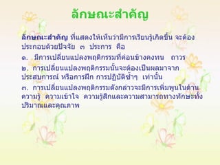 ลักษณะสำคัญ ลักษณะสำคัญ  ที่แสดงให้เห็นว่ามีการเรียนรู้เกิดขึ้น จะต้องประกอบด้วยปัจจัย   ๓   ประการ   คือ ๑ .  มีการเปลี่ยนแปลงพฤติกรรมที่ค่อนข้างคงทน   ถาวร ๒ .  การเปลี่ยนแปลงพฤติกรรมนั้นจะต้องเป็นผลมาจากประสบการณ์ หรือการฝึก การปฏิบัติซ้ำๆ  เท่านั้น ๓ .  การเปลี่ยนแปลงพฤติกรรมดังกล่าวจะมีการเพิ่มพูนในด้านความรู้  ความเข้าใจ  ความรู้สึกและความสามารถทางทักษะทั้งปริมาณและคุณภาพ 