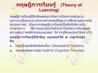 ทฤษฎีการเรียนรู้  ( Theory of Learning ) ทฤษฎีการเรียนรู้มีอิทธิพลต่อการจัดการเรียนการสอนมาก  เพราะจะเป็นแนวทางในการกำหนดปรัชญาการศึกษาและการจัดประสบการณ์  เนื่องจากทฤษฎีการเรียนรู้เป็นสิ่งที่อธิบายถึงกระบวนการ  วิธีการและเงื่อนไขที่จะทำให้เกิดการเรียนรู้และตรวจสอบว่าพฤติกรรมของมนุษย์  มีการเปลี่ยนแปลงได้อย่างไร ทฤษฎีการเรียนรู้ที่สำคัญ   แบ่งออกได้   ๒   กลุ่มใหญ่ๆ   คือ ๑ .  ทฤษฎีกลุ่มสัมพันธ์ต่อเนื่อง  ( Associative Theories) ๒ .  ทฤษฎีกลุ่มความรู้ความเข้าใจ  ( Cognitive Theories ) 
