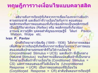 ทฤษฎีการวางเงื่อนไขแบบคลาสสิค อธิบายถึงการเรียนรู้ที่เกิดจากการเชื่อมโยงระหว่างสิ่งเร้าตามธรรมชาติ และสิ่งเร้าที่วางเงื่อนไขกับการ ตอบสนอง พฤติกรรมหรือการตอบสนองที่เกี่ยวข้องมักจะเป็นพฤติกรรมที่เป็นปฏิกิริยาสะท้อน  ( Reflex )  หรือ พฤติกรรมที่เกี่ยวข้องอารมณ์ ความรู้สึก บุคคลสำคัญของทฤษฎีนี้  ได้แก่  Pavlov,  Watson,  Wolpe  etc. Ivan  P.  Pavlov นักสรีรวิทยาชาวรัสเซีย  (1849 - 1936)  ได้ทำการทดลองเพื่อศึกษาการเรียนรู้ที่เกิดขึ้นจากการเชื่อมโยงระหว่างการตอบสนองต่อสิ่งเร้าตามธรรมชาติที่ไม่ได้วางเงื่อนไข  ( Unconditioned  Stimulus =   UCS )  และสิ่งเร้า ที่เป็นกลาง  ( Neutral Stimulus )   จนเกิดการเปลี่ยนแปลงสิ่งเร้าที่เป็นกลางให้กลายเป็นสิ่งเร้าที่วางเงื่อนไข  ( Conditioned  Stimulus  =  CS )   และการตอบสนองที่ไม่มีเงื่อนไข  ( Unconditioned  Response  = UCR )  เป็นการตอบสนองที่มีเงื่อนไข  ( Conditioned  Response  =  CR )  ลำดับขั้นตอนการเรียนรู้ที่เกิดขึ้นดังนี้ 