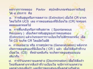 ผลจากการทดลอง   Pavlov   สรุปหลักเกณฑ์ของการเรียนรู้ได้ ๔ ประการ  คือ ๑ .  การดับสูญหรือการลดภาวะ  ( Extinction )  เมื่อให้  CR   นานๆ  โดยไม่ให้  UCS  เลย การตอบสนองที่มีเงื่อนไข  ( CR )  จะค่อยๆ  ลดลงและหมดไป ๒ .  การฟื้นกลับหรือการคืนสภาพ  (  Spontaneous   Recovery  )  เมื่อเกิดการดับสูญของการตอบสนอง  ( Extinction )  แล้วเว้นระยะการวางเงื่อนไขไปสักระยะหนึ่ง  เมื่อให้  CS   จะเกิด  CR   โดยอัตโนมัติ ๓ .  การแผ่ขยาย หรือ การสรุปความ  ( Generalization )  หลังจากเกิดการตอบสนองที่มีเงื่อนไข  (  CR  )  แล้ว   เมื่อให้สิ่งเร้าที่วางเงื่อนไข  ( CS )  ที่คล้ายคลึงกัน จะเกิดการตอบสนองแบบเดียวกัน ๔ .  การจำแนกความแตกต่าง  ( Discrimination )  เมื่อให้สิ่งเร้าใหม่ที่แตกต่างจากสิ่งเร้าที่วางเงื่อนไข จะมีการจำแนกความแตกต่างของสิ่งเร้า และมีการตอบสนองที่แตกต่างกันด้วย 