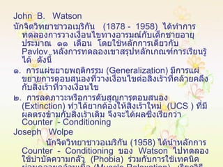 John  B.  Watson  นักจิตวิทยาชาวอเมริกัน  (1878 -  1958)  ได้ทำการทดลองการวางเงื่อนไขทางอารมณ์กับเด็กชายอายุประมาณ  ๑๑  เดือน  โดยใช้หลักการเดียวกับ  Pavlov   หลังการทดลองเขาสรุปหลักเกณฑ์การเรียนรู้ได้  ดังนี้ ๑ .  การแผ่ขยายพฤติกรรม  ( Generalization )  มีการแผ่ขยายการตอบสนองที่วางเงื่อนไขต่อสิ่งเร้าที่คล้ายคลึงกับสิ่งเร้าที่วางเงื่อนไข ๒ .  การลดภาวะหรือการดับสูญการตอบสนอง  ( Extinction )  ทำได้ยากต้องให้สิ่งเร้าใหม่  ( UCS  )  ที่มีผลตรงข้ามกับสิ่งเร้าเดิม จึงจะได้ผลซึ่งเรียกว่า   Counter  - Conditioning Joseph  Wolpe นักจิตวิทยาชาวอเมริกัน  (1958)  ได้นำหลักการ  Counter  -  Conditioning   ของ  Watson   ไปทดลองใช้บำบัดความกลัว  ( Phobia )  ร่วมกับการใช้เทคนิคผ่อนคลายกล้ามเนื้อ  ( Muscle Relaxation )  เรียกวิธีการนี้ว่า   Desensitization 
