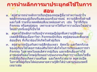 การนำหลักการมาประยุกต์ใช้ในการสอน   ๑ .  ครูสามารถนำหลักการเรียนรู้ของทฤษฎีนี้มาทำความเข้าใจพฤติกรรมของผู้เรียนที่แสดงออกถึงอารมณ์  ความรู้สึกทั้งด้านดีและไม่ดี รวมทั้งเจตคติต่อสิ่งแวดล้อมต่างๆ  เช่น  วิชาที่เรียน กิจกรรม หรือครูผู้สอน  เพราะเขาอาจได้รับการวางเงื่อนไขอย่างใดอย่างหนึ่งอยู่ก็เป็นได้ ๒ .  ครูควรใช้หลักการเรียนรู้จากทฤษฎีปลูกฝังความรู้สึกและเจตคติที่ดีต่อเนื้อหาวิชา กิจกรรมนักเรียน ครูผู้สอนและสิ่งแวดล้อมอื่นๆ ที่เกี่ยวข้องให้เกิดในตัวผู้เรียน ๓ .  ครูสามารถป้องกันความรู้สึกล้มเหลว  ผิดหวัง และวิตกกังวลของผู้เรียนได้โดยการส่งเสริมให้กำลังใจในการเรียนและการทำกิจกรรม ไม่คาดหวังผลเลิศจากผู้เรียน และหลีกเลี่ยงการใช้อารมณ์หรือลงโทษผู้เรียนอย่างรุนแรงจนเกิดการวางเงื่อนไขขึ้น กรณีที่ผู้เรียนเกิดความเครียด  และวิตกกังวลมาก ครูควรเปิดโอกาสให้ผู้เรียนได้ผ่อนคลายความรู้สึกได้บ้างตามขอบเขตที่เหมาะสม 