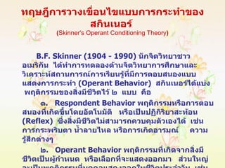ทฤษฎีการวางเขื่อนไขแบบการกระทำของสกินเนอร์  ( Skinner's Operant   Conditioning Theory ) B.F. Skinner  (1904 - 1990)  นักจิตวิทยาชาวอเมริกัน  ได้ทำการทดลองด้านจิตวิทยาการศึกษาและวิเคราะห์สถานการณ์การเรียนรู้ที่มีการตอบสนองแบบแสดงการกระทำ  ( Operant Behavior )  สกินเนอร์ได้แบ่ง  พฤติกรรมของสิ่งมีชีวิตไว้ ๒  แบบ  คือ ๑ .   Respondent Behavior   พฤติกรรมหรือการตอบสนองที่เกิดขึ้นโดยอัตโนมัติ  หรือเป็นปฏิกิริยาสะท้อน   ( Reflex )   ซึ่งสิ่งมีชีวิตไม่สามารถควบคุมตัวเองได้  เช่น การกระพริบตา น้ำลายไหล หรือการเกิดอารมณ์   ความรู้สึกต่างๆ ๒ .  Operant Behavior   พฤติกรรมที่เกิดจากสิ่งมีชีวิตเป็นผู้กำหนด  หรือเลือกที่จะแสดงออกมา  ส่วนใหญ่จะเป็นพฤติกรรมที่บุคคลแสดงออกในชีวิตประจำวัน  เช่น  กิน  นอน  พูด  เดิน  ทำงาน  ขับรถ  ฯลฯ . 