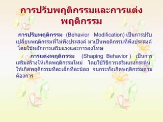การปรับพฤติกรรมและการแต่งพฤติกรรม   การปรับพฤติกรรม   ( Behavior  Modification )  เป็นการปรับเปลี่ยนพฤติกรรมที่ไม่พึงประสงค์ มาเป็นพฤติกรรมที่พึงประสงค์  โดยใช้หลักการเสริมแรงและการลงโทษ การแต่งพฤติกรรม   ( Shaping  Behavior  )  เป็นการเสริมสร้างให้เกิดพฤติกรรมใหม่  โดยใช้วิธีการเสริมแรงกระตุ้นให้เกิดพฤติกรรมทีละเล็กทีละน้อย  จนกระทั่งเกิดพฤติกรรมตามต้องการ 
